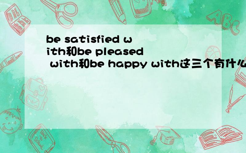 be satisfied with和be pleased with和be happy with这三个有什么差别?我看见几道题中说be pleased with和be happy with可互换,be satisfied with和be pleased with都是满意的意思.那这三个能互换吗?