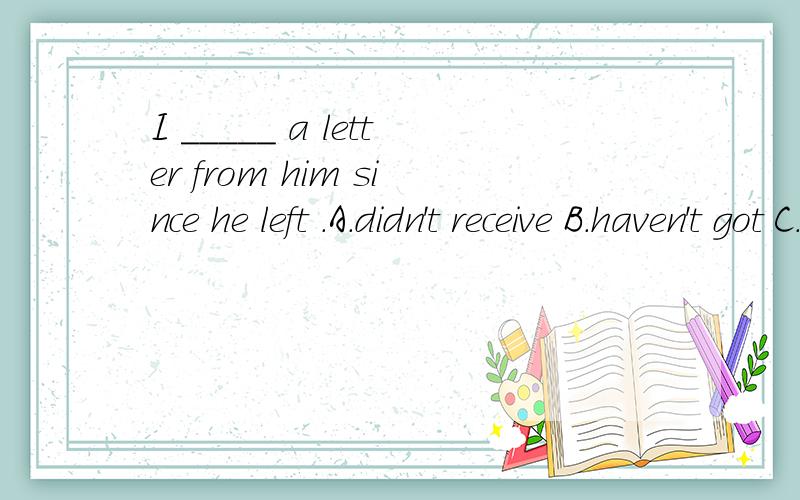 I _____ a letter from him since he left .A.didn't receive B.haven't got C.didn't have