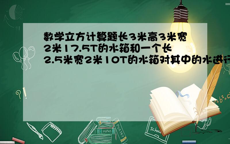 数学立方计算题长3米高3米宽2米17.5T的水箱和一个长2.5米宽2米10T的水箱对其中的水进行消毒活化,活化剂按1：40-200的比例稀释,一包活化剂重50g,两个水箱各要用多少活化剂比例是1比40到200,不