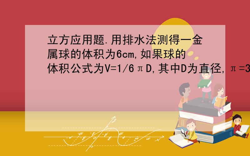 立方应用题.用排水法测得一金属球的体积为6cm,如果球的体积公式为V=1/6πD,其中D为直径,π=3.14,请估算金属球的直径（误差小于1cm）.