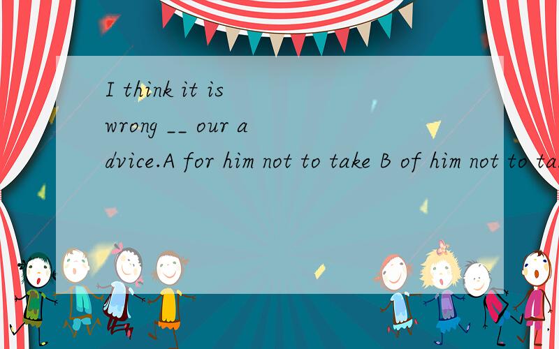 I think it is wrong __ our advice.A for him not to take B of him not to take C of him not takingD for him not taking应该选哪个?为什么?