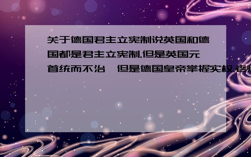 关于德国君主立宪制说英国和德国都是君主立宪制.但是英国元首统而不治,但是德国皇帝掌握实权.老师说是【假的君主立宪制】= =求人给个详细点易懂的解释= =德国跟英国到底有什么不一样=