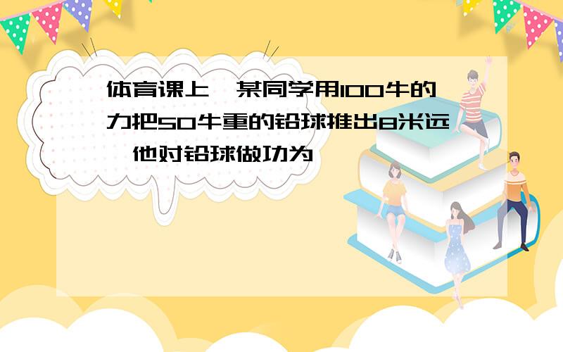 体育课上,某同学用100牛的力把50牛重的铅球推出8米远,他对铅球做功为…………………………………………………………………………………（   ）(A)800焦(B)400焦        (C)1200焦      (D)条件不