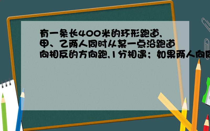 有一条长400米的环形跑道,甲、乙两人同时从某一点沿跑道向相反的方向跑,1分相遇；如果两人向同一方向跑已知甲比乙快,求甲、乙两人的速度?