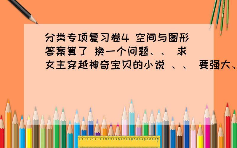 分类专项复习卷4 空间与图形答案算了 换一个问题、、 求女主穿越神奇宝贝的小说 、、 要强大、