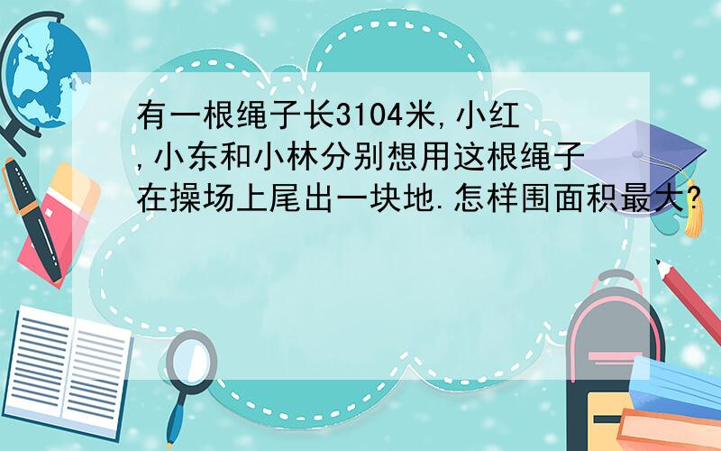 有一根绳子长3104米,小红,小东和小林分别想用这根绳子在操场上尾出一块地.怎样围面积最大?