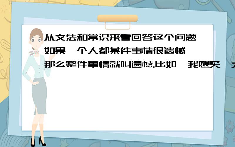 从文法和常识来看回答这个问题如果一个人都某件事情很遗憾,那么整件事情就叫遗憾.比如,我想买一支新手机,可是我没钱.我叫这个为一个“遗憾”.那么,如果我对一件事情很后悔,比如,我花