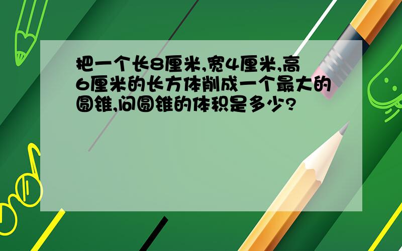 把一个长8厘米,宽4厘米,高6厘米的长方体削成一个最大的圆锥,问圆锥的体积是多少?