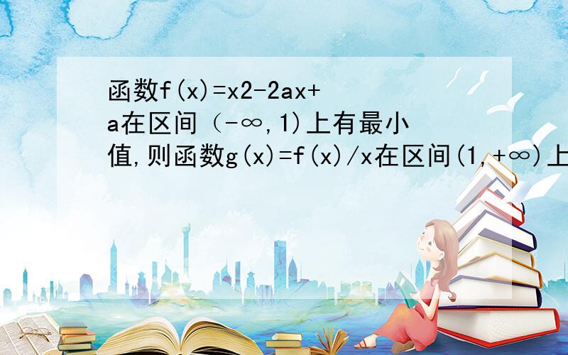 函数f(x)=x2-2ax+a在区间（-∞,1)上有最小值,则函数g(x)=f(x)/x在区间(1,+∞)上一定（ ）A 有最小值 B 有最大值 C 是减函数 D 是增函数