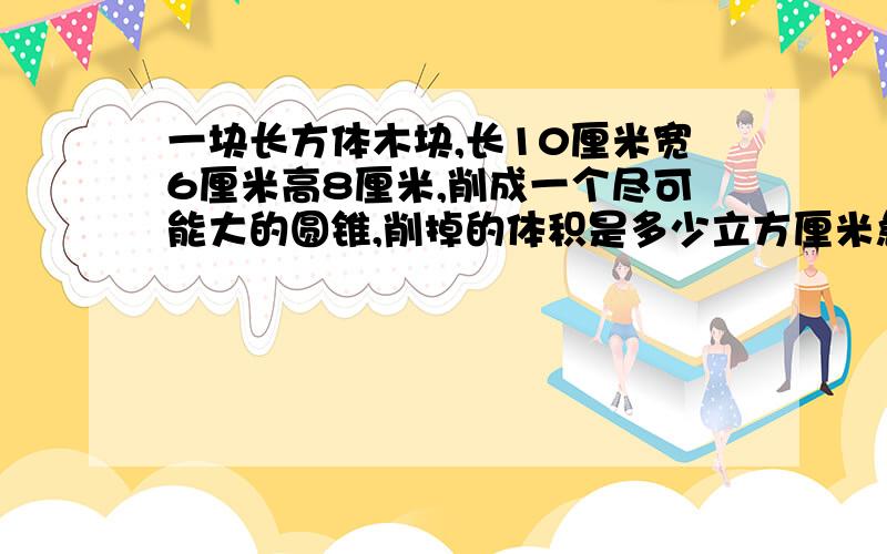 一块长方体木块,长10厘米宽6厘米高8厘米,削成一个尽可能大的圆锥,削掉的体积是多少立方厘米急,马上