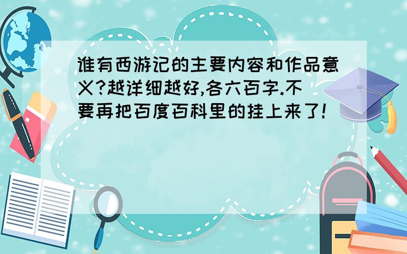 谁有西游记的主要内容和作品意义?越详细越好,各六百字.不要再把百度百科里的挂上来了！