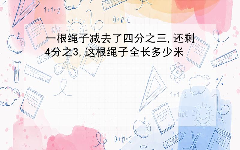 一根绳子减去了四分之三,还剩4分之3,这根绳子全长多少米