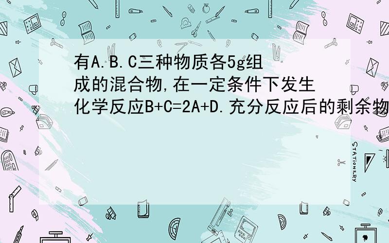 有A.B.C三种物质各5g组成的混合物,在一定条件下发生化学反应B+C=2A+D.充分反应后的剩余物质中含有6gA,6gD和若干克B,则参加反应的B.C的质量比为---（