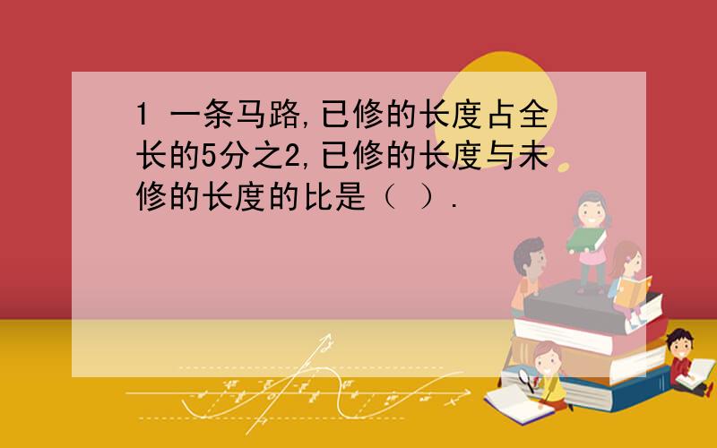 1 一条马路,已修的长度占全长的5分之2,已修的长度与未修的长度的比是（ ）.