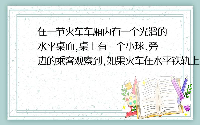 在一节火车车厢内有一个光滑的水平桌面,桌上有一个小球.旁边的乘客观察到,如果火车在水平铁轨上做匀速直线运动,小球在桌面上保持静止.如果火车做加速直线运动,小球就会由静止开始向