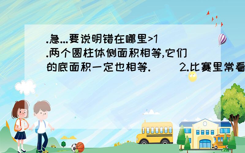 .急...要说明错在哪里>1.两个圆柱体侧面积相等,它们的底面积一定也相等.( )2.比赛里常看见3:0这样的比分,所以说比的后项可以为0.( )3.在比例里,两个内项的积除以两个外项的积,所得的商是1.(