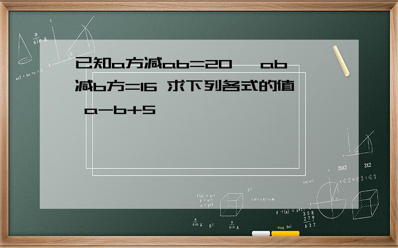 已知a方减ab=20 ,ab减b方=16 求下列各式的值 a-b+5