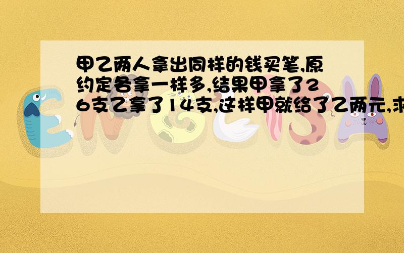 甲乙两人拿出同样的钱买笔,原约定各拿一样多,结果甲拿了26支乙拿了14支,这样甲就给了乙两元,求笔的单价