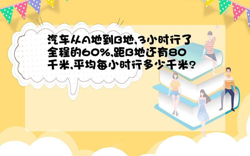 汽车从A地到B地,3小时行了全程的60%,距B地还有80千米,平均每小时行多少千米?