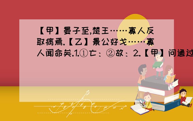 【甲】晏子至,楚王……寡人反取病焉.【乙】景公好戈……寡人闻命矣.1.①亡：②故：2.【甲】问通过“ ”这句富有侮辱性的话,表现了楚王的傲慢无礼；【乙】文通过‘勿杀!寡人闻命矣“这