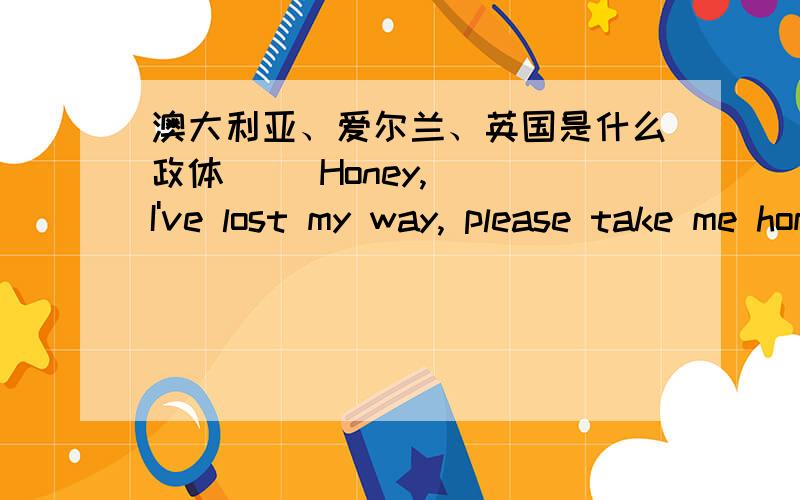 澳大利亚、爱尔兰、英国是什么政体     Honey, I've lost my way, please take me home, please?