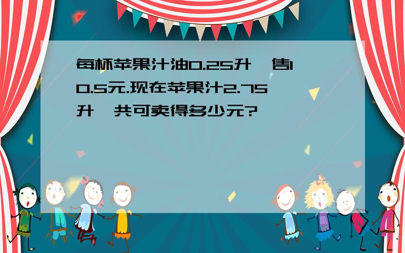 每杯苹果汁油0.25升,售10.5元.现在苹果汁2.75升,共可卖得多少元?