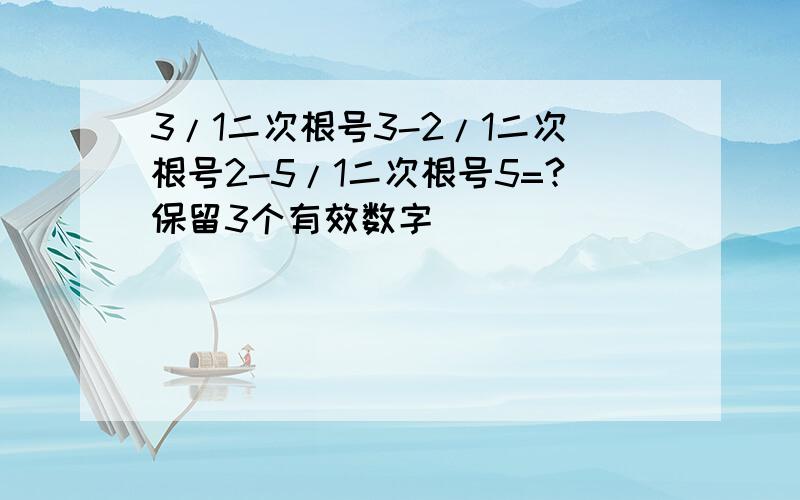 3/1二次根号3-2/1二次根号2-5/1二次根号5=?保留3个有效数字