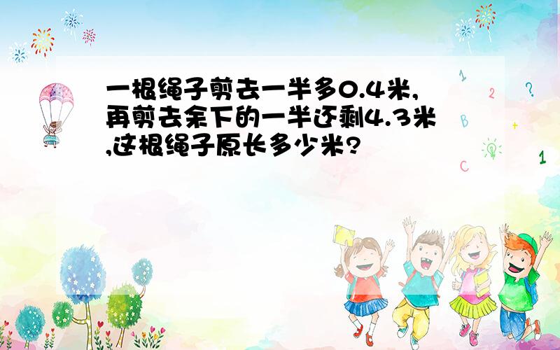 一根绳子剪去一半多0.4米,再剪去余下的一半还剩4.3米,这根绳子原长多少米?