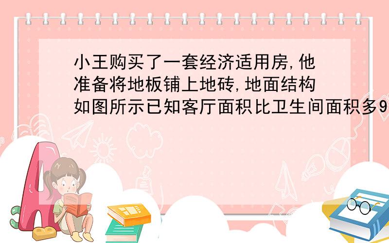 小王购买了一套经济适用房,他准备将地板铺上地砖,地面结构如图所示已知客厅面积比卫生间面积多9㎡,且地面总面积是卫生间的15\8倍,铺1平方米地砖需花120元,求铺地砖的总费用为多少元.