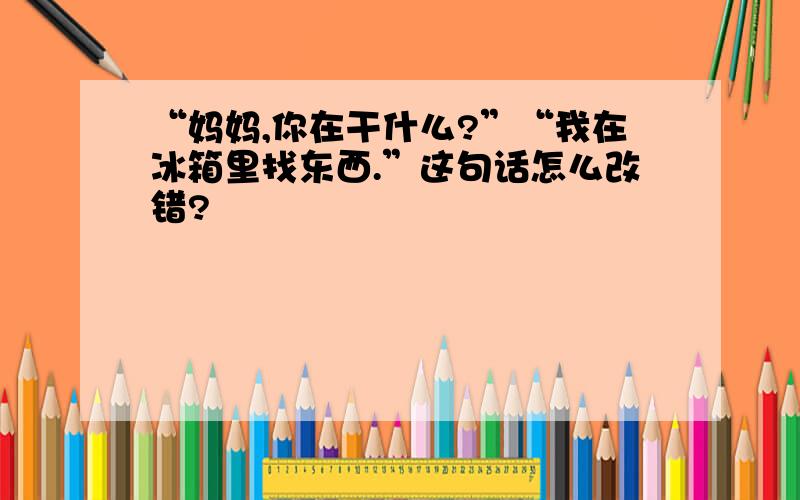 “妈妈,你在干什么?”“我在冰箱里找东西.”这句话怎么改错?