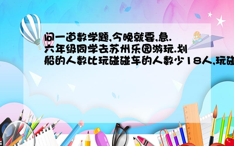 问一道数学题,今晚就要,急.六年级同学去苏州乐园游玩.划船的人数比玩碰碰车的人数少18人,玩碰碰车的人数比划船人数的2倍还多4人.划船的和玩碰碰车的各有多少人?(列方程解答).至少列三