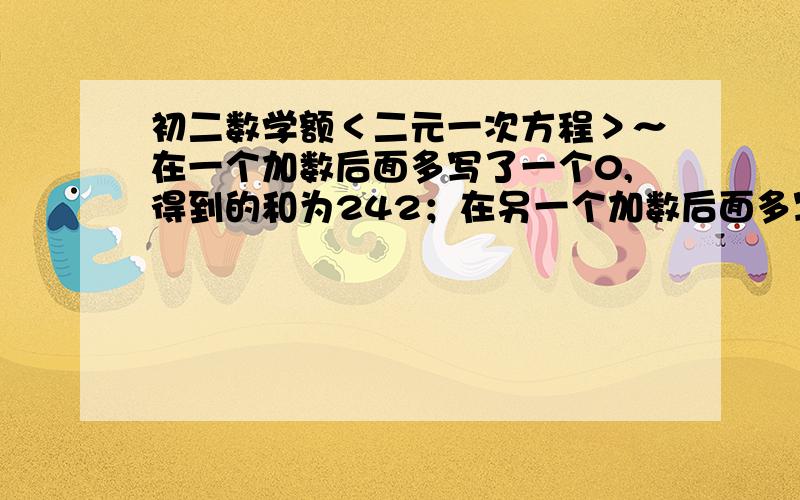 初二数学额＜二元一次方程＞～在一个加数后面多写了一个0,得到的和为242；在另一个加数后面多写了一个0,得到的和为341．原来两个加数分别是多少?我也是你这样想的.总觉的怪怪的.