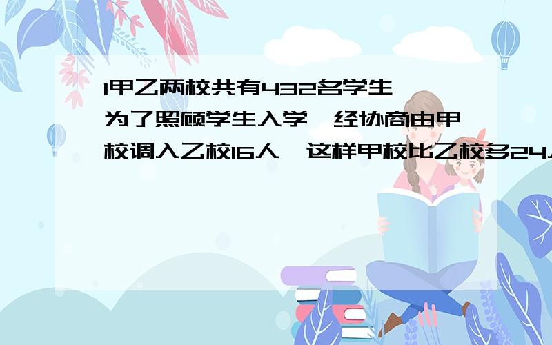 l甲乙两校共有432名学生,为了照顾学生入学,经协商由甲校调入乙校16人,这样甲校比乙校多24人,问甲乙两原来各多少人?列方程