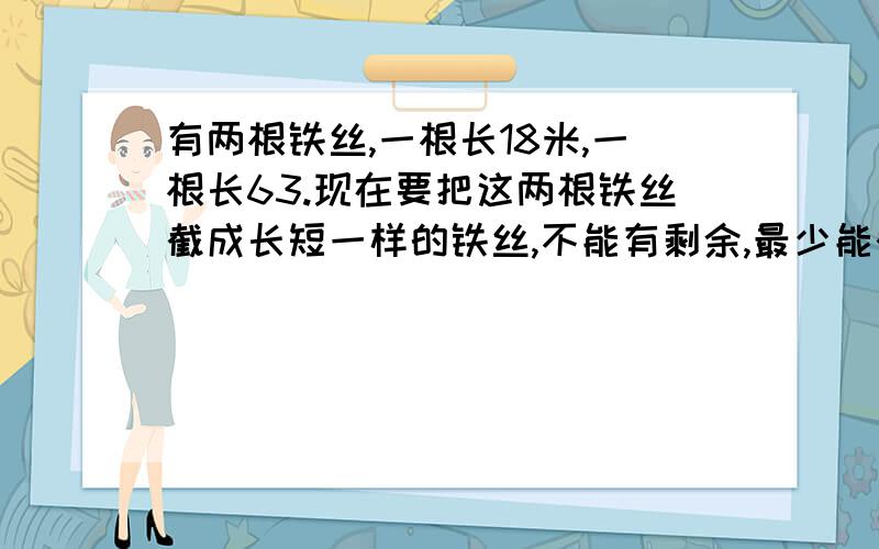 有两根铁丝,一根长18米,一根长63.现在要把这两根铁丝截成长短一样的铁丝,不能有剩余,最少能截多少