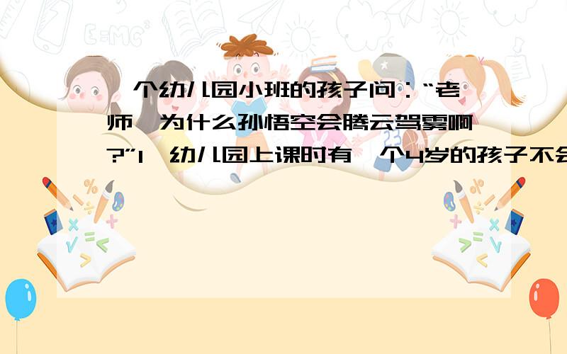 一个幼儿园小班的孩子问：“老师,为什么孙悟空会腾云驾雾啊?”1、幼儿园上课时有一个4岁的孩子不会扔球,假如你是老师走过去给他讲方法,做示范.请你将要说的话和要做的事的动作展示给