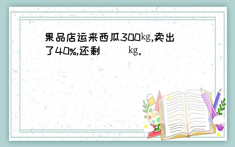 果品店运来西瓜300㎏,卖出了40%,还剩( )㎏.