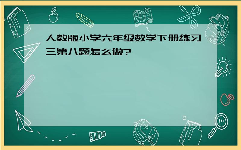 人教版小学六年级数学下册练习三第八题怎么做?