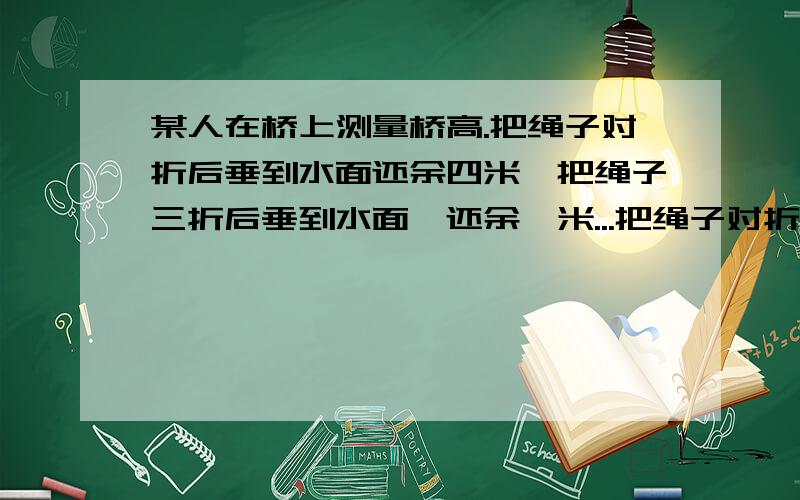 某人在桥上测量桥高.把绳子对折后垂到水面还余四米,把绳子三折后垂到水面,还余一米...把绳子对折后垂到水面还余四米,把绳子三折后垂到水面,还余一米.桥高多少米?绳长多少米?算式解答