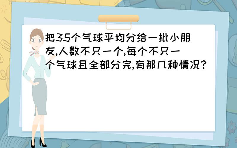 把35个气球平均分给一批小朋友,人数不只一个,每个不只一个气球且全部分完,有那几种情况?