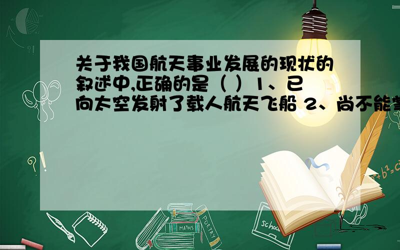 关于我国航天事业发展的现状的叙述中,正确的是（ ）1、已向太空发射了载人航天飞船 2、尚不能掌握卫星返回技术 3、能发射地球静止轨道卫星 4、能自行研制人造地球卫星 5、已走向国际