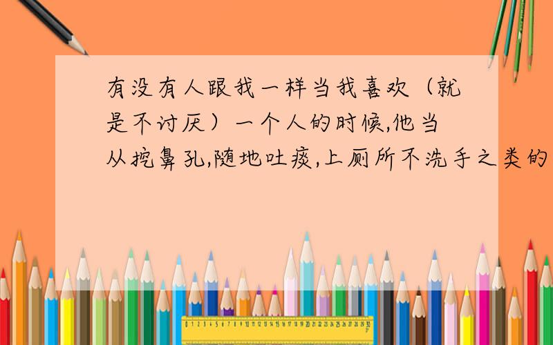 有没有人跟我一样当我喜欢（就是不讨厌）一个人的时候,他当从挖鼻孔,随地吐痰,上厕所不洗手之类的事情,我都觉得没什么.当我不喜欢他的时候,只要他出现在我的视线里,哪怕只是路过,都