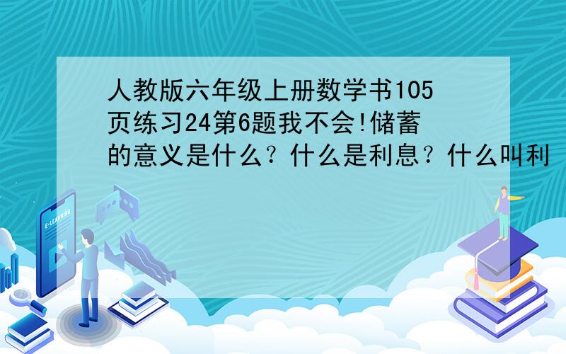 人教版六年级上册数学书105页练习24第6题我不会!储蓄的意义是什么？什么是利息？什么叫利 率什么是利息税