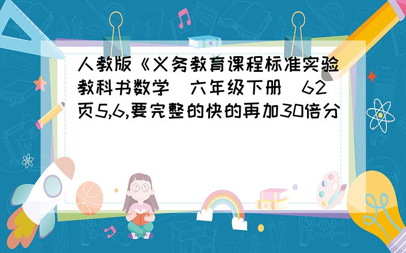 人教版《义务教育课程标准实验教科书数学(六年级下册)62页5,6,要完整的快的再加30倍分