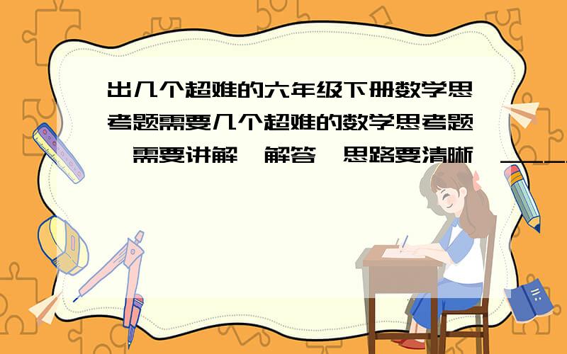 出几个超难的六年级下册数学思考题需要几个超难的数学思考题,需要讲解、解答,思路要清晰,______最好不要接触初中的知识啊....