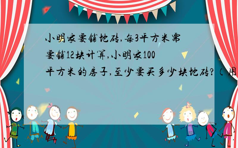 小明家要铺地砖,每3平方米需要铺12块计算,小明家100平方米的房子,至少要买多少块地砖?（用比例解）请大家在2011年4月17日之内给我答复,