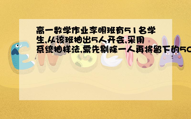 高一数学作业李明班有51名学生,从该班抽出5人开会,采用系统抽样法,需先剔除一人再将留下的50人平均分成李明班有51名学生,从该班抽出5人开会,采用系统抽样法,需先剔除一人再将留下的50人