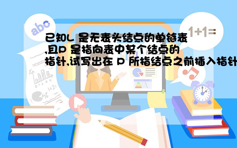 已知L 是无表头结点的单链表,且P 是指向表中某个结点的指针,试写出在 P 所指结点之前插入指针 S 所指结点的语句序列.