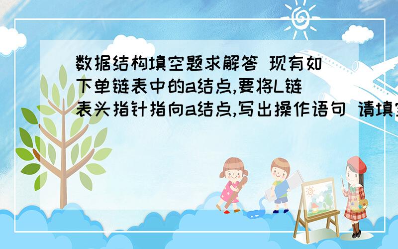 数据结构填空题求解答 现有如下单链表中的a结点,要将L链表头指针指向a结点,写出操作语句 请填空＿数据结构填空题求解答现有如下单链表中的a结点,要将L链表头指针指向a结点,写出操作语