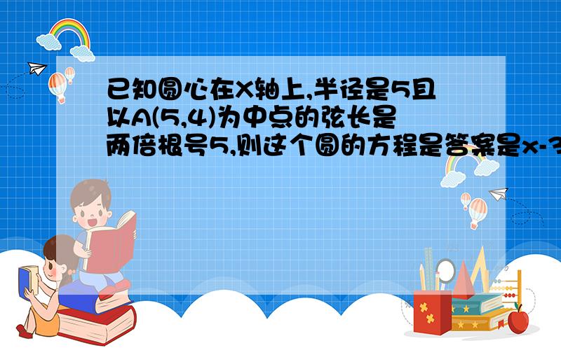 已知圆心在X轴上,半径是5且以A(5,4)为中点的弦长是两倍根号5,则这个圆的方程是答案是x-3的完全平方加y的平方等于25或 x-7的完全平方加y的平方等于25