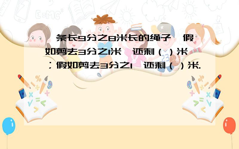 一条长9分之8米长的绳子,假如剪去3分之1米,还剩（）米；假如剪去3分之1,还剩（）米.